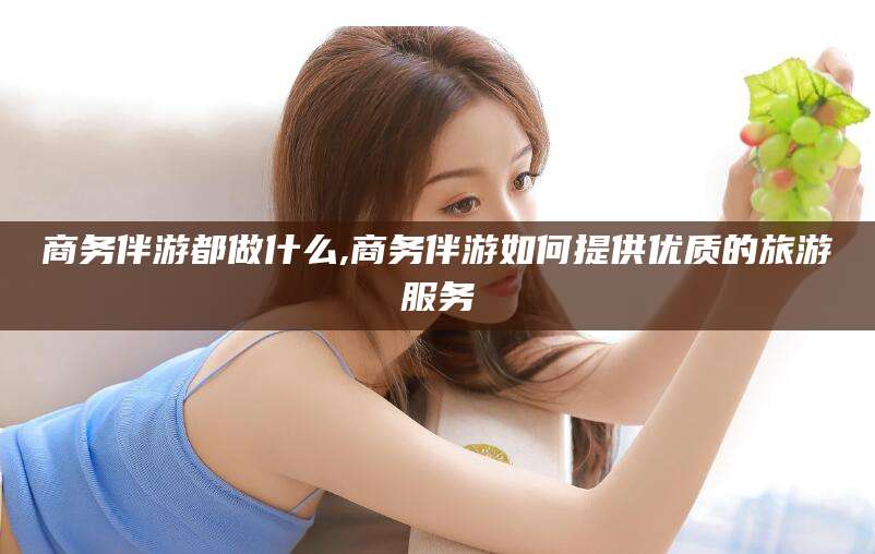 黄冈商务伴游都做什么,商务伴游如何提供优质的旅游服务