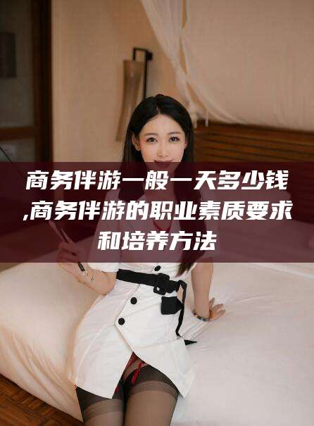 黄冈商务伴游一般一天多少钱,商务伴游的职业素质要求和培养方法
