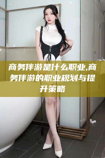 黄冈商务伴游是什么职业,商务伴游的职业规划与提升策略
