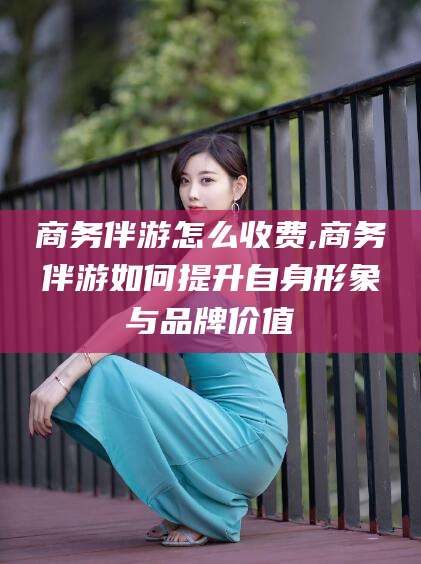 黄冈商务伴游怎么收费,商务伴游如何提升自身形象与品牌价值