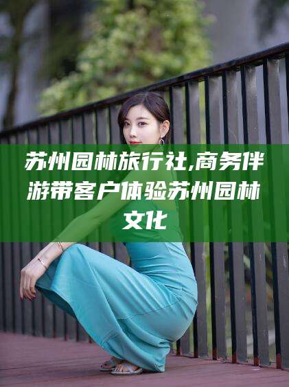 黄冈苏州园林旅行社,商务伴游带客户体验苏州园林文化