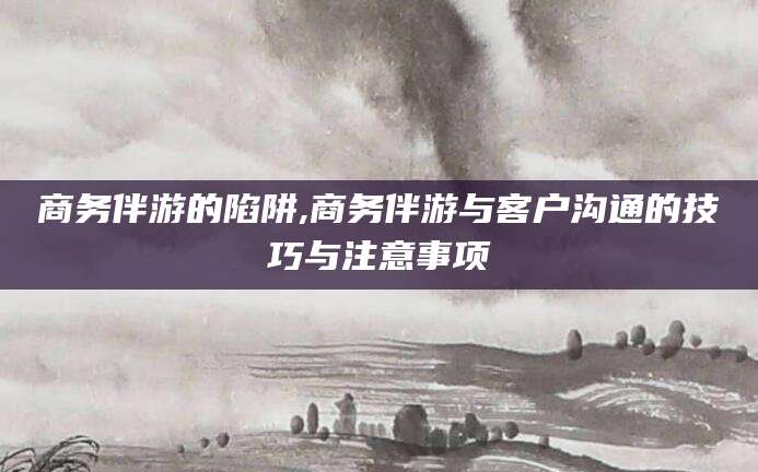 黄冈商务伴游的陷阱,商务伴游与客户沟通的技巧与注意事项