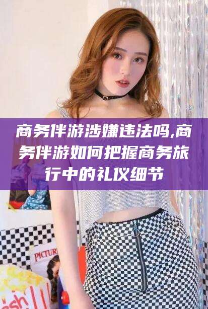 黄冈商务伴游涉嫌违法吗,商务伴游如何把握商务旅行中的礼仪细节