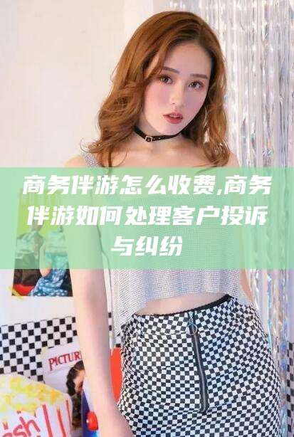 黄冈商务伴游怎么收费,商务伴游如何处理客户投诉与纠纷