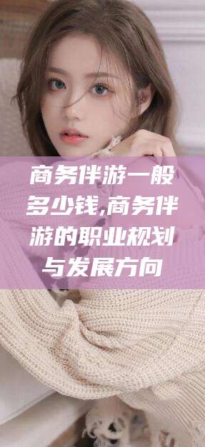 黄冈商务伴游一般多少钱,商务伴游的职业规划与发展方向