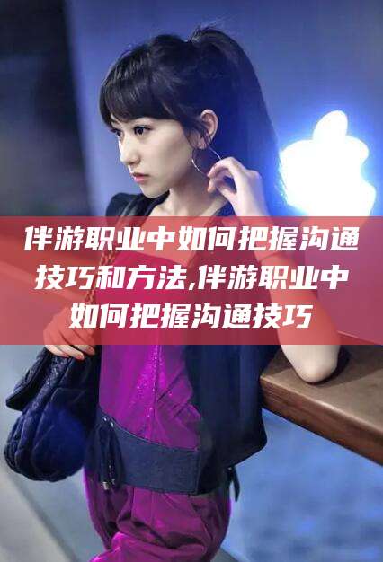 黄冈伴游职业中如何把握沟通技巧和方法,伴游职业中如何把握沟通技巧