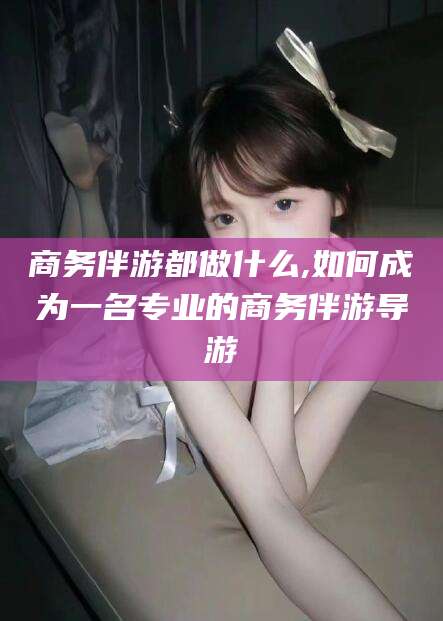 黄冈商务伴游都做什么,如何成为一名专业的商务伴游导游