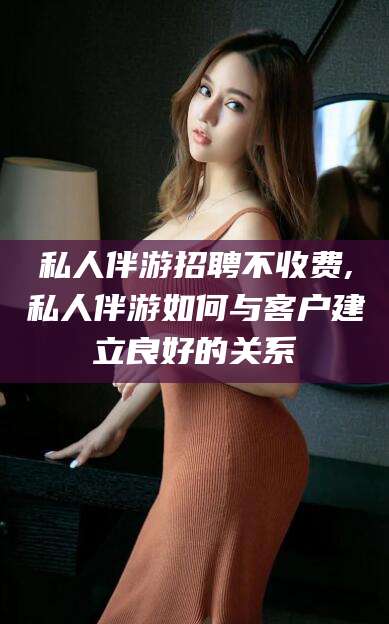 黄冈私人伴游招聘不收费,私人伴游如何与客户建立良好的关系