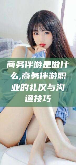 黄冈商务伴游是做什么,商务伴游职业的礼仪与沟通技巧