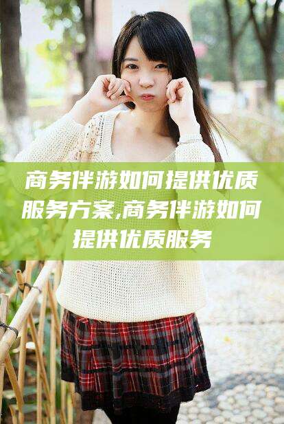 黄冈商务伴游如何提供优质服务方案,商务伴游如何提供优质服务