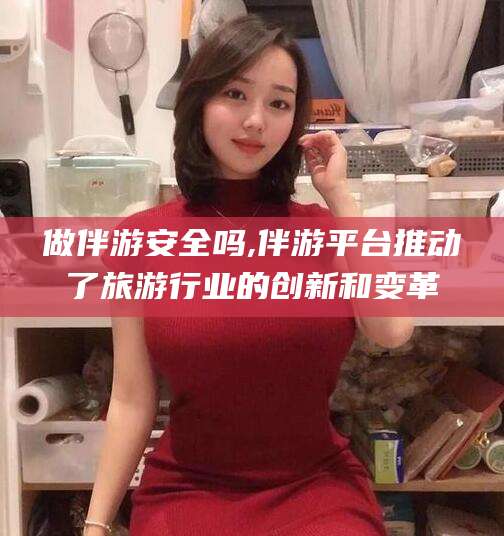 黄冈做伴游安全吗,伴游平台推动了旅游行业的创新和变革