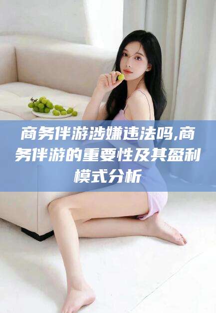 黄冈商务伴游涉嫌违法吗,商务伴游的重要性及其盈利模式分析