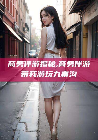 黄冈商务伴游揭秘,商务伴游带我游玩九寨沟