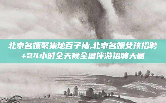 黄冈北京名媛聚集地百子湾,北京名媛女孩招聘+24小时全天候全国伴游招聘大圈