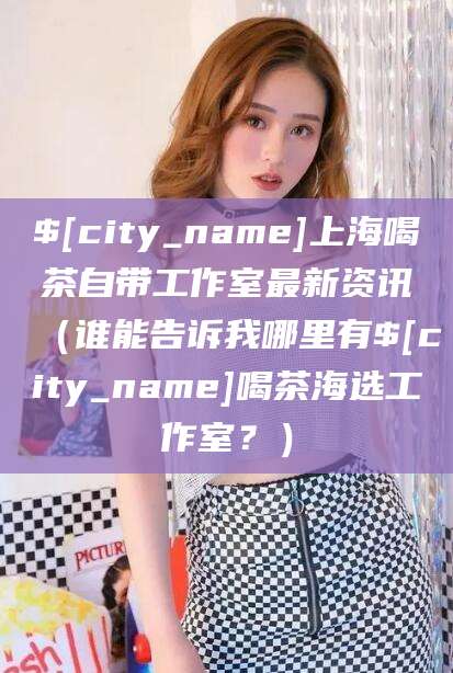 黄冈上海喝茶自带工作室最新资讯（谁能告诉我哪里有黄冈喝茶海选工作室？）