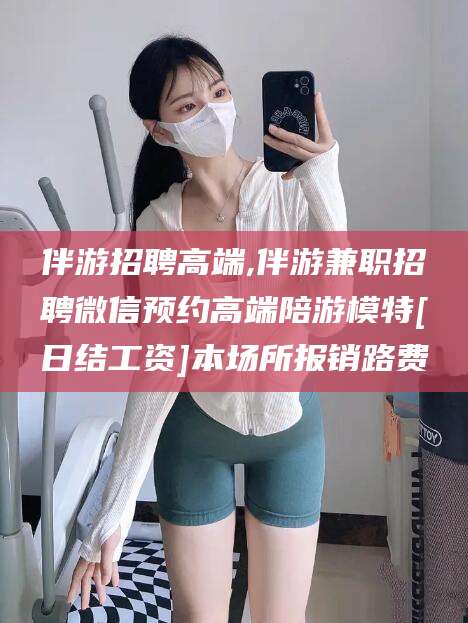 黄冈伴游招聘高端,伴游兼职招聘微信预约高端陪游模特[日结工资]本场所报销路费