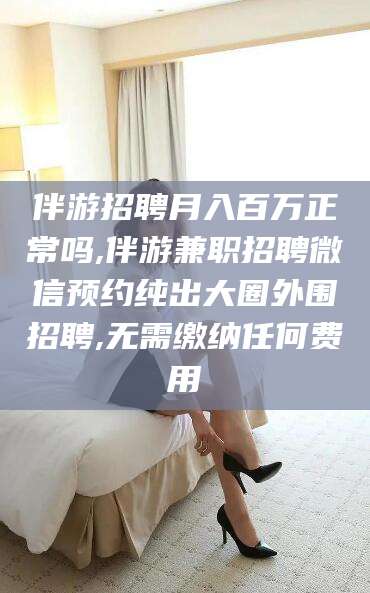 黄冈伴游招聘月入百万正常吗,伴游兼职招聘微信预约纯出大圈外围招聘,无需缴纳任何费用
