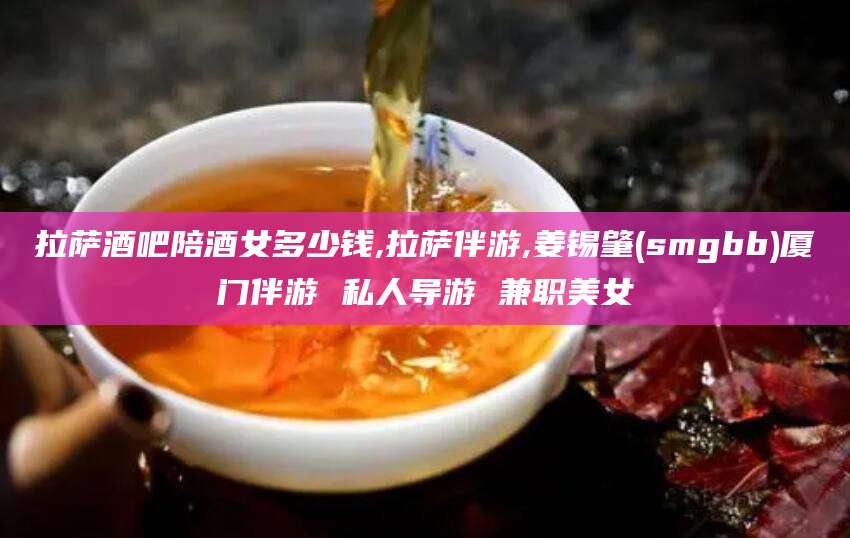 黄冈拉萨酒吧陪酒女多少钱,拉萨伴游,姜锡肇(smgbb)厦门伴游 私人导游 兼职美女