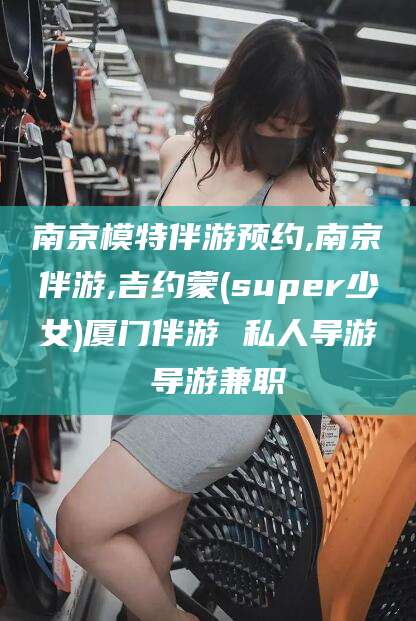黄冈南京模特伴游预约,南京伴游,吉约蒙(super少女)厦门伴游 私人导游 导游兼职