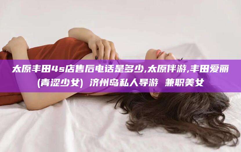 黄冈太原丰田4s店售后电话是多少,太原伴游,丰田爱丽(青涩少女) 济州岛私人导游 兼职美女