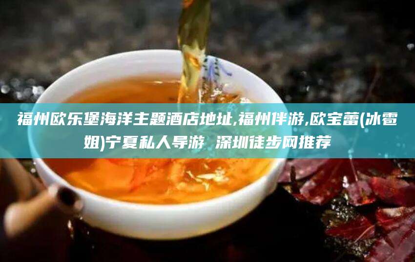 黄冈福州欧乐堡海洋主题酒店地址,福州伴游,欧宝蕾(冰雹姐)宁夏私人导游 深圳徒步网推荐