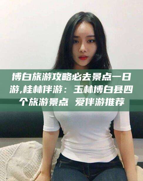 黄冈博白旅游攻略必去景点一日游,桂林伴游：玉林博白县四个旅游景点 爱伴游推荐