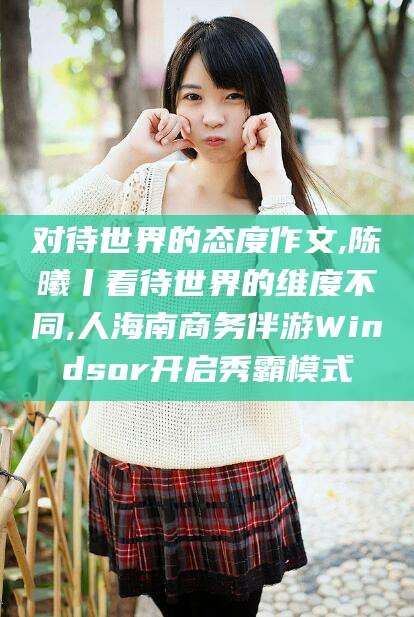 黄冈对待世界的态度作文,陈曦丨看待世界的维度不同,人海南商务伴游Windsor开启秀霸模式