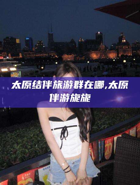 黄冈太原结伴旅游群在哪,太原伴游旎旎