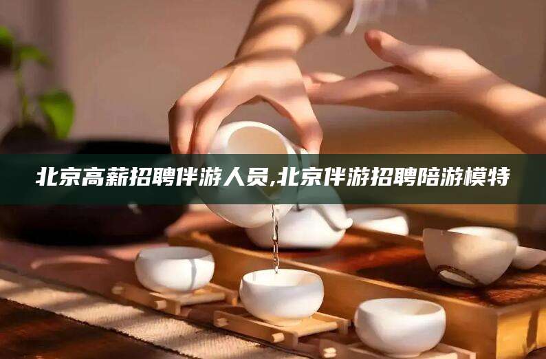黄冈北京高薪招聘伴游人员,北京伴游招聘陪游模特