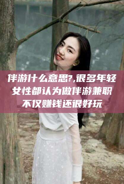 黄冈伴游什么意思?,很多年轻女性都认为做伴游兼职不仅赚钱还很好玩