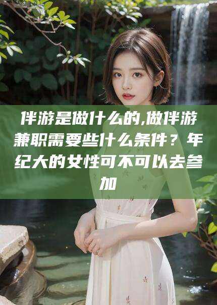 黄冈伴游是做什么的,做伴游兼职需要些什么条件？年纪大的女性可不可以去参加