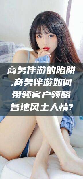 黄冈商务伴游的陷阱,商务伴游如何带领客户领略各地风土人情?