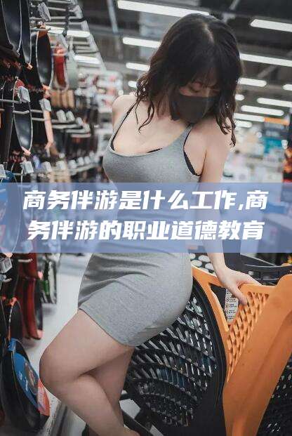 黄冈商务伴游是什么工作,商务伴游的职业道德教育