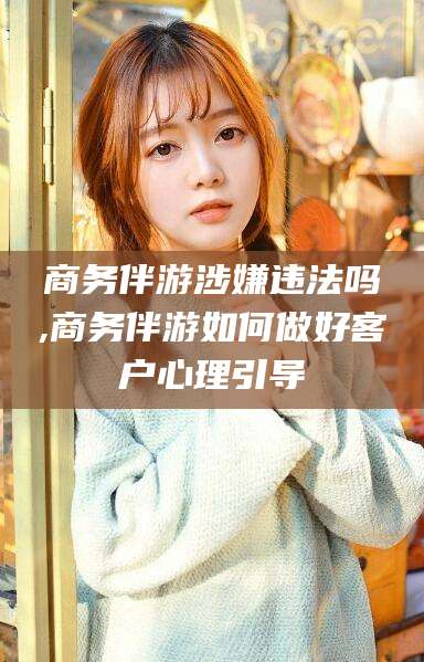 黄冈商务伴游涉嫌违法吗,商务伴游如何做好客户心理引导