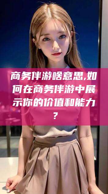 黄冈商务伴游啥意思,如何在商务伴游中展示你的价值和能力？