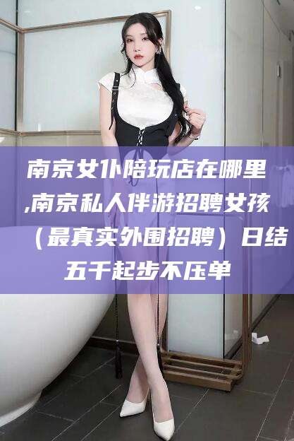 黄冈南京女仆陪玩店在哪里,南京私人伴游招聘女孩（最真实外围招聘）日结五千起步不压单
