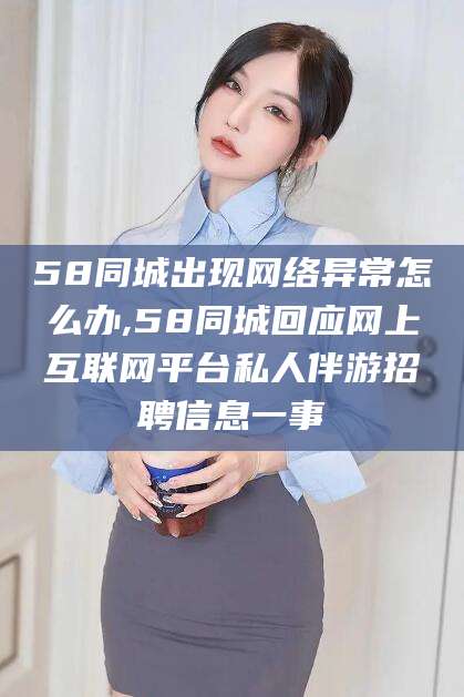 黄冈58同城出现网络异常怎么办,58同城回应网上互联网平台私人伴游招聘信息一事