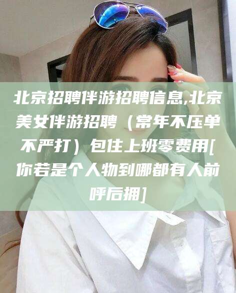黄冈北京招聘伴游招聘信息,北京美女伴游招聘（常年不压单不严打）包住上班零费用[你若是个人物到哪都有人前呼后拥]
