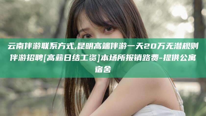 黄冈云南伴游联系方式,昆明高端伴游一天20万无潜规则伴游招聘[高薪日结工资]本场所报销路费-提供公寓宿舍