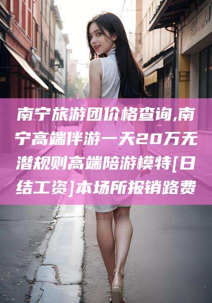 黄冈南宁旅游团价格查询,南宁高端伴游一天20万无潜规则高端陪游模特[日结工资]本场所报销路费