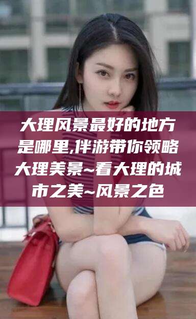 黄冈大理风景最好的地方是哪里,伴游带你领略大理美景~看大理的城市之美~风景之色