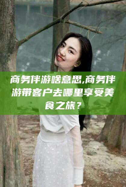 黄冈商务伴游啥意思,商务伴游带客户去哪里享受美食之旅？
