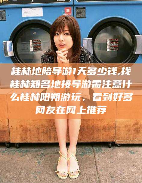 黄冈桂林地陪导游1天多少钱,找桂林知名地接导游需注意什么桂林阳朔游玩，看到好多网友在网上推荐