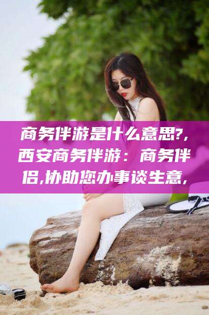 黄冈商务伴游是什么意思?,西安商务伴游：商务伴侣,协助您办事谈生意,
