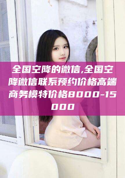 黄冈全国空降的微信,全国空降微信联系预约价格高端商务模特价格8000-15000