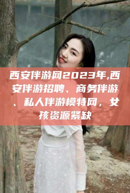 黄冈西安伴游网2023年,西安伴游招聘、商务伴游、私人伴游模特网，女孩资源紧缺