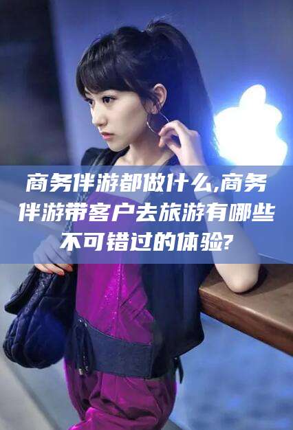 黄冈商务伴游都做什么,商务伴游带客户去旅游有哪些不可错过的体验?