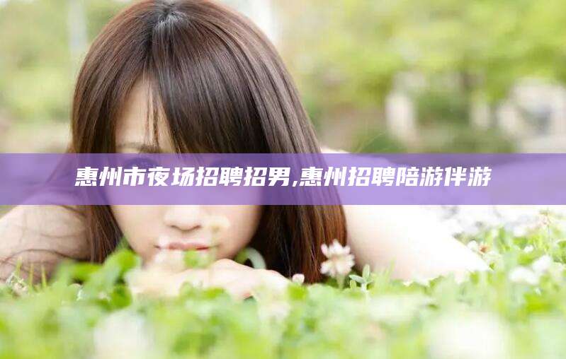 黄冈惠州市夜场招聘招男,惠州招聘陪游伴游