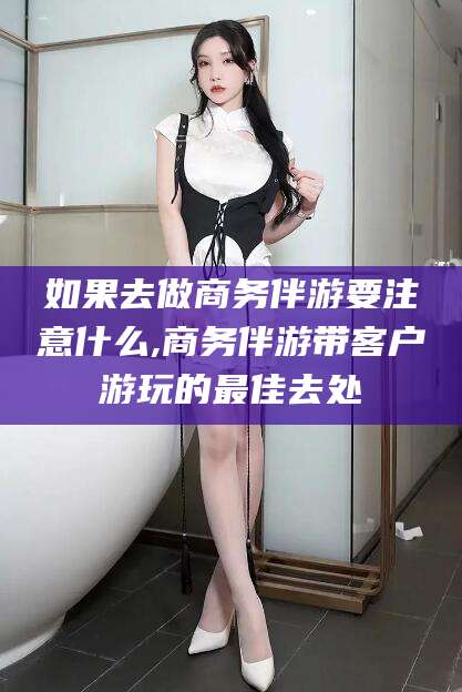 黄冈如果去做商务伴游要注意什么,商务伴游带客户游玩的最佳去处