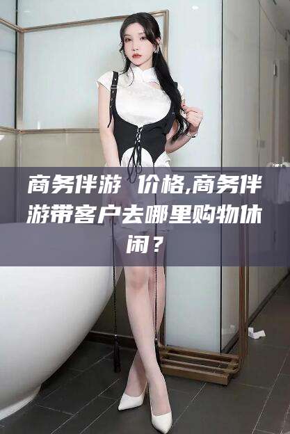 黄冈商务伴游 价格,商务伴游带客户去哪里购物休闲？